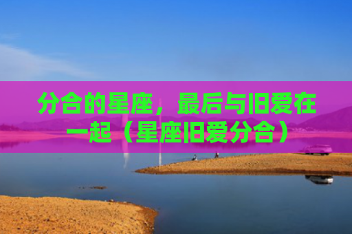 分合的星座，最后与旧爱在一起（星座旧爱分合）