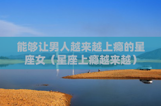 能够让男人越来越上瘾的星座女（星座上瘾越来越）