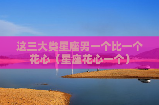 这三大类星座男一个比一个花心（星座花心一个）