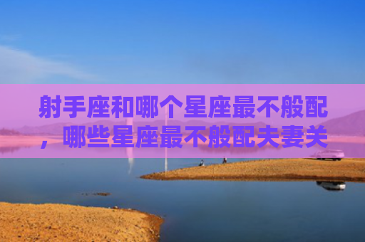 射手座和哪个星座最不般配，哪些星座最不般配夫妻关系？哪些星座最不般配夫妻相处