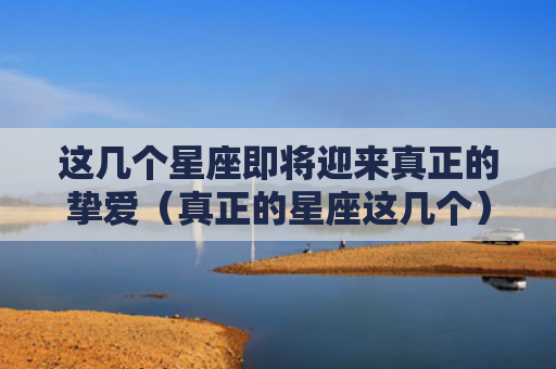 这几个星座即将迎来真正的挚爱（真正的星座这几个）