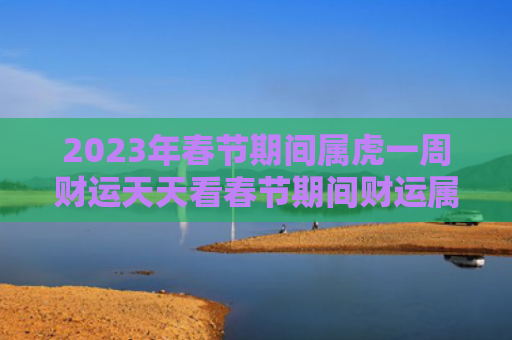 2023年春节期间属虎一周财运天天看春节期间财运属虎