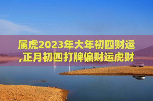 属虎2023年大年初四财运,正月初四打牌偏财运虎财运属虎正月初四