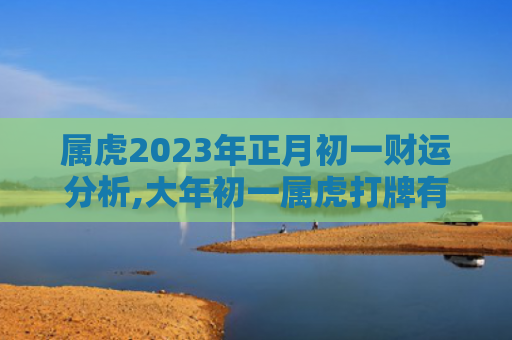 属虎2023年正月初一财运分析,大年初一属虎打牌有赢面属虎财运正月初