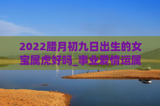 2022腊月初九日出生的女宝属虎好吗_事业爱情运属虎腊月初九日