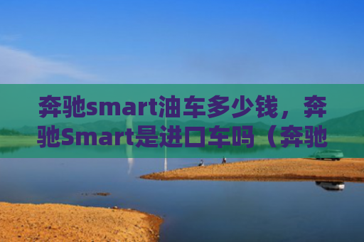 奔驰smart油车多少钱，奔驰Smart是进口车吗（奔驰油车进口车）