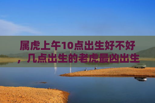 属虎上午10点出生好不好，几点出生的老虎最凶出生属虎好不好