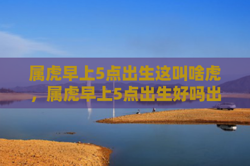 属虎早上5点出生这叫啥虎，属虎早上5点出生好吗出生属虎早上