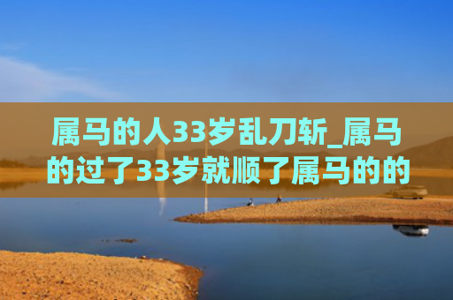 属马的人33岁乱刀斩_属马的过了33岁就顺了属马的的人属马
