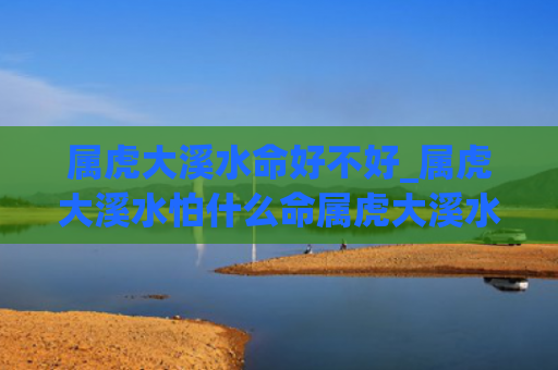 属虎大溪水命好不好_属虎大溪水怕什么命属虎大溪水命好不好