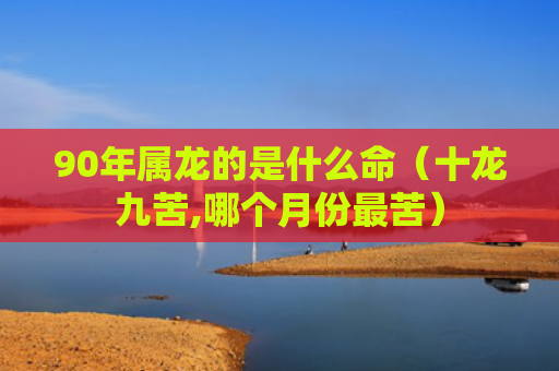 90年属龙的是什么命（十龙九苦,哪个月份最苦）