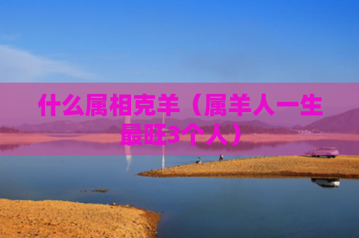 什么属相克羊（属羊人一生最旺3个人）