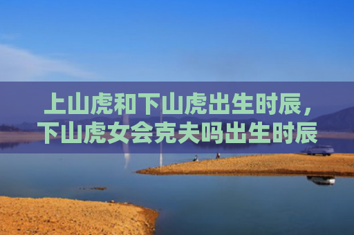 上山虎和下山虎出生时辰，下山虎女会克夫吗出生时辰下山虎虎和