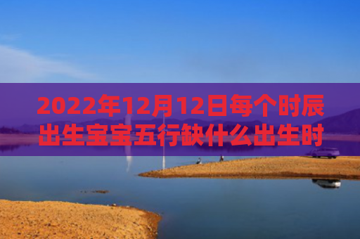 2022年12月12日每个时辰出生宝宝五行缺什么出生时辰五行缺什么