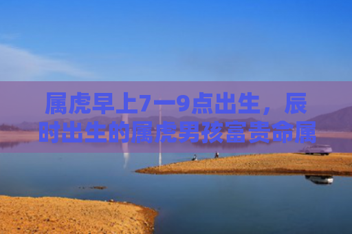 属虎早上7一9点出生，辰时出生的属虎男孩富贵命属虎出生辰时出生