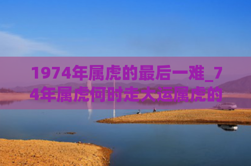1974年属虎的最后一难_74年属虎何时走大运属虎的属虎大运