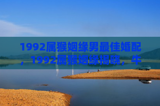 1992属猴姻缘男最佳婚配，1992属猴姻缘揭晓，牛羊鼠龙蛇桃花最旺！