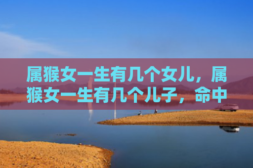 属猴女一生有几个女儿，属猴女一生有几个儿子，命中多子的福气与好运