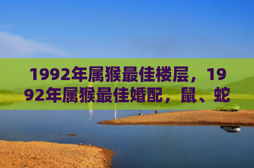 1992年属猴最佳楼层，1992年属猴最佳婚配，鼠、蛇、龙为珠联璧合？