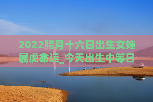 2022腊月十六日出生女娃属虎命运_今天出生中等日柱出生属虎十六日