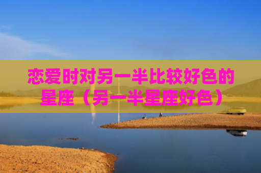 恋爱时对另一半比较好色的星座（另一半星座好色）