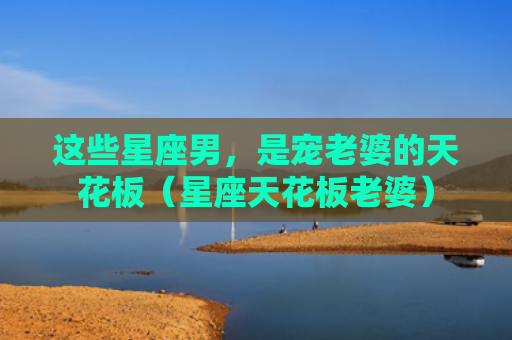 这些星座男，是宠老婆的天花板（星座天花板老婆）