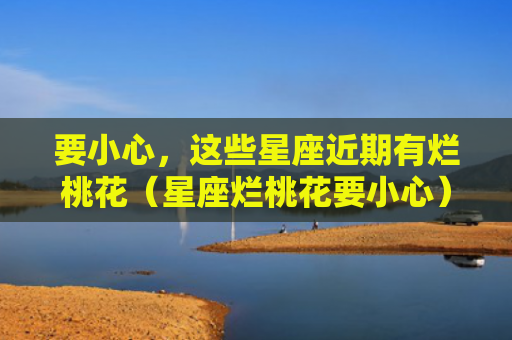 要小心，这些星座近期有烂桃花（星座烂桃花要小心）