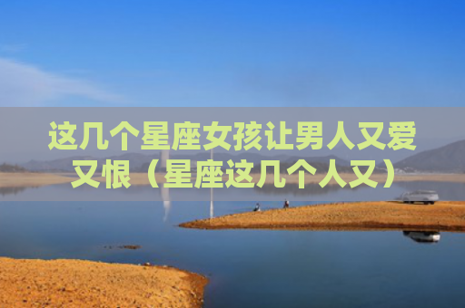 这几个星座女孩让男人又爱又恨（星座这几个人又）