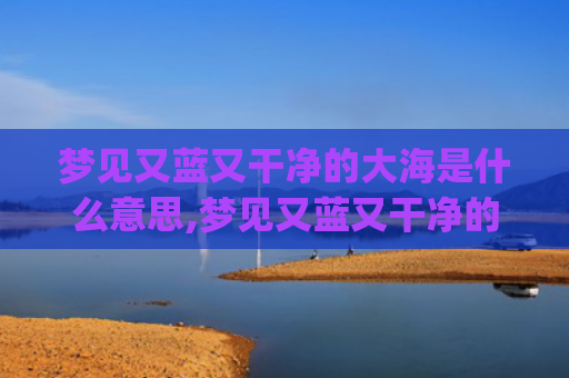 梦见又蓝又干净的大海是什么意思,梦见又蓝又干净的大海的征兆好不好(梦见又蓝又干净的湖水)