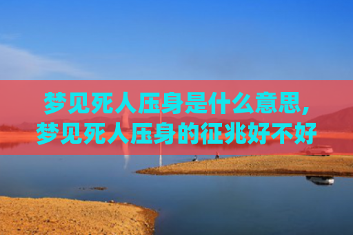 梦见死人压身是什么意思,梦见死人压身的征兆好不好(梦见死人活了和我说话)