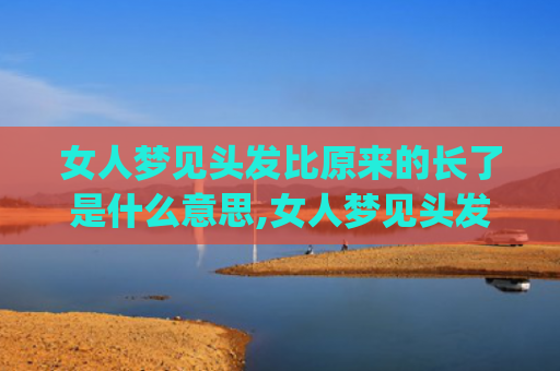 女人梦见头发比原来的长了是什么意思,女人梦见头发比原来的长了的征兆好不好(女人梦见自己头发又长又顺)
