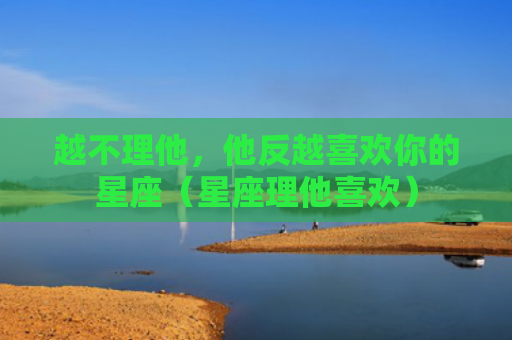 越不理他，他反越喜欢你的星座（星座理他喜欢）