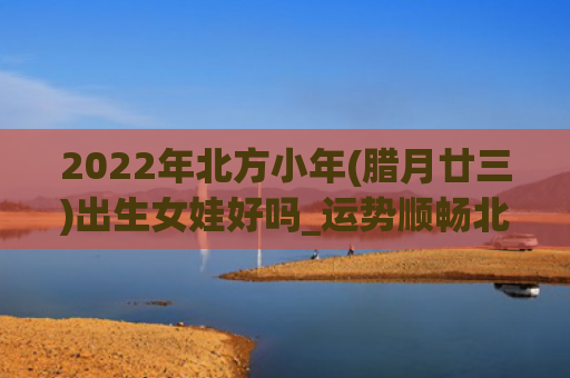 2022年北方小年(腊月廿三)出生女娃好吗_运势顺畅北方出生小年