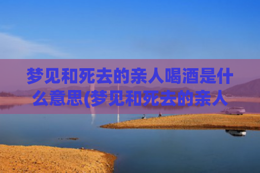 梦见和死去的亲人喝酒是什么意思(梦见和死去的亲人吵架是什么意思)