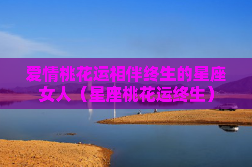 爱情桃花运相伴终生的星座女人（星座桃花运终生）