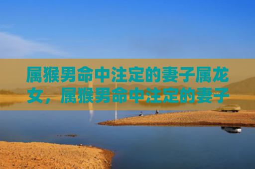 属猴男命中注定的妻子属龙女，属猴男命中注定的妻子：四个最佳选择