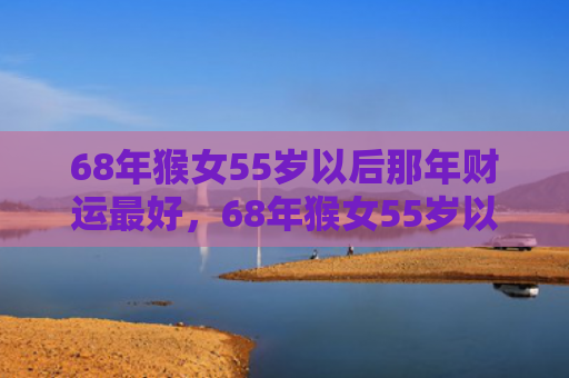 68年猴女55岁以后那年财运最好，68年猴女55岁以后婚姻如何：事业财运翻盘，感情稳定幸福
