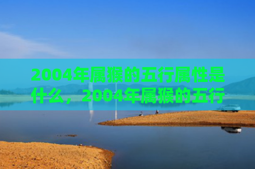 2004年属猴的五行属性是什么，2004年属猴的五行属什么，命运揭示大全