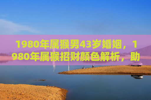 1980年属猴男43岁婚姻，1980年属猴招财颜色解析，助你财运亨通