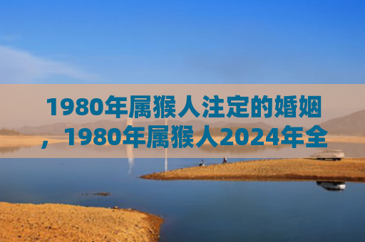 1980年属猴人注定的婚姻，1980年属猴人2024年全年运势运程详解