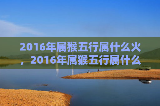 2016年属猴五行属什么火，2016年属猴五行属什么，火猴命详解