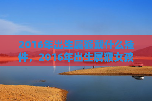 2016年出生属猴戴什么挂件，2016年出生属猴女孩的性格特点和命运运势详解