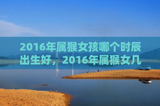 2016年属猴女孩哪个时辰出生好，2016年属猴女几月出生最旺的吉祥月份及运势解析
