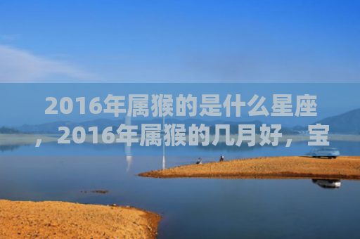 2016年属猴的是什么星座，2016年属猴的几月好，宝宝的命运如何？
