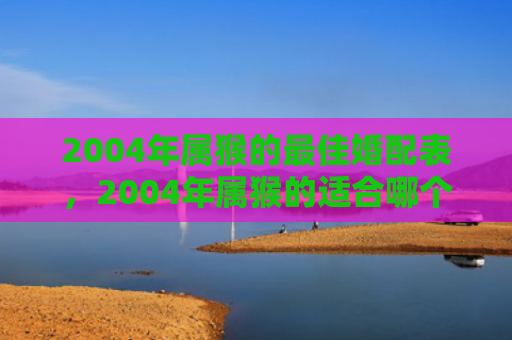 2004年属猴的最佳婚配表，2004年属猴的适合哪个方向，文昌位催旺开启人生顺利之门