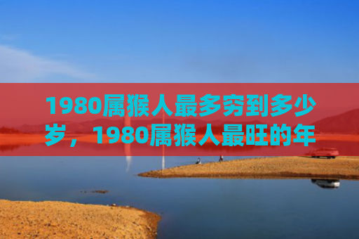 1980属猴人最多穷到多少岁，1980属猴人最旺的年龄，事业爱情双丰收！