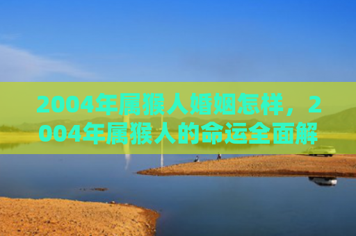 2004年属猴人婚姻怎样，2004年属猴人的命运全面解析