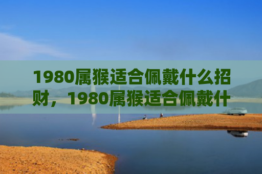 1980属猴适合佩戴什么招财，1980属猴适合佩戴什么？幸运物给你带来好运！