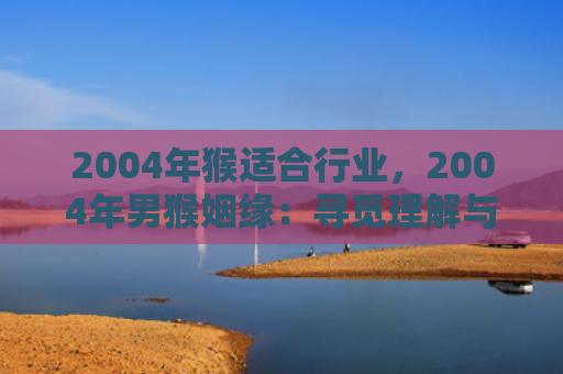 2004年猴适合行业，2004年男猴姻缘：寻觅理解与趣味并重的伴侣