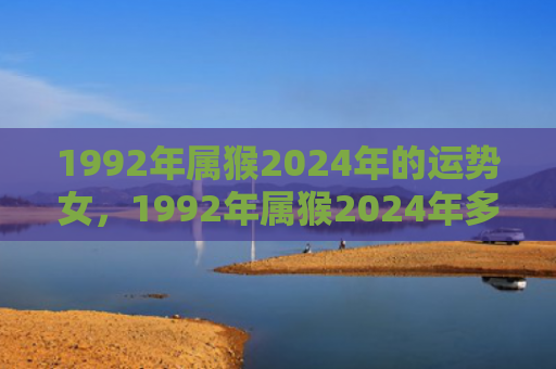 1992年属猴2024年的运势女，1992年属猴2024年多大了，运势解析及发展建议